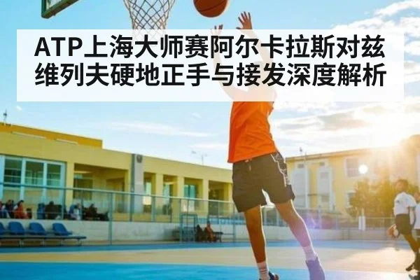 ATP上海大师赛阿尔卡拉斯对兹维列夫硬地正手与接发深度解析