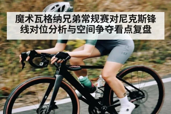 魔术瓦格纳兄弟常规赛对尼克斯锋线对位分析与空间争夺看点复盘